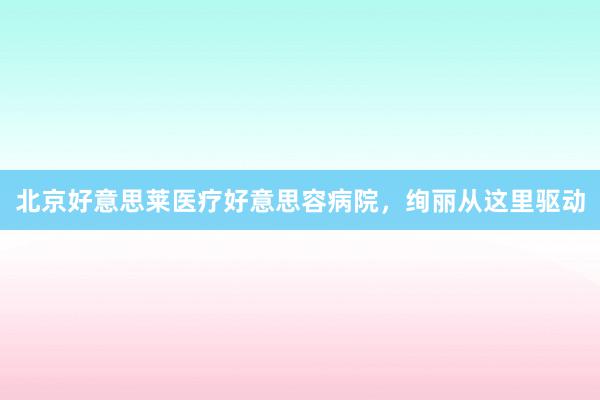 北京好意思莱医疗好意思容病院，绚丽从这里驱动