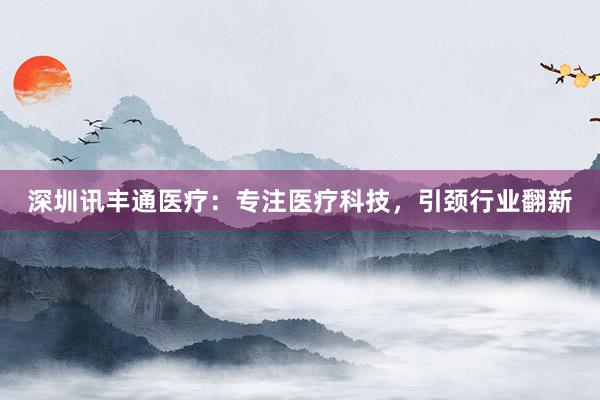 深圳讯丰通医疗：专注医疗科技，引颈行业翻新